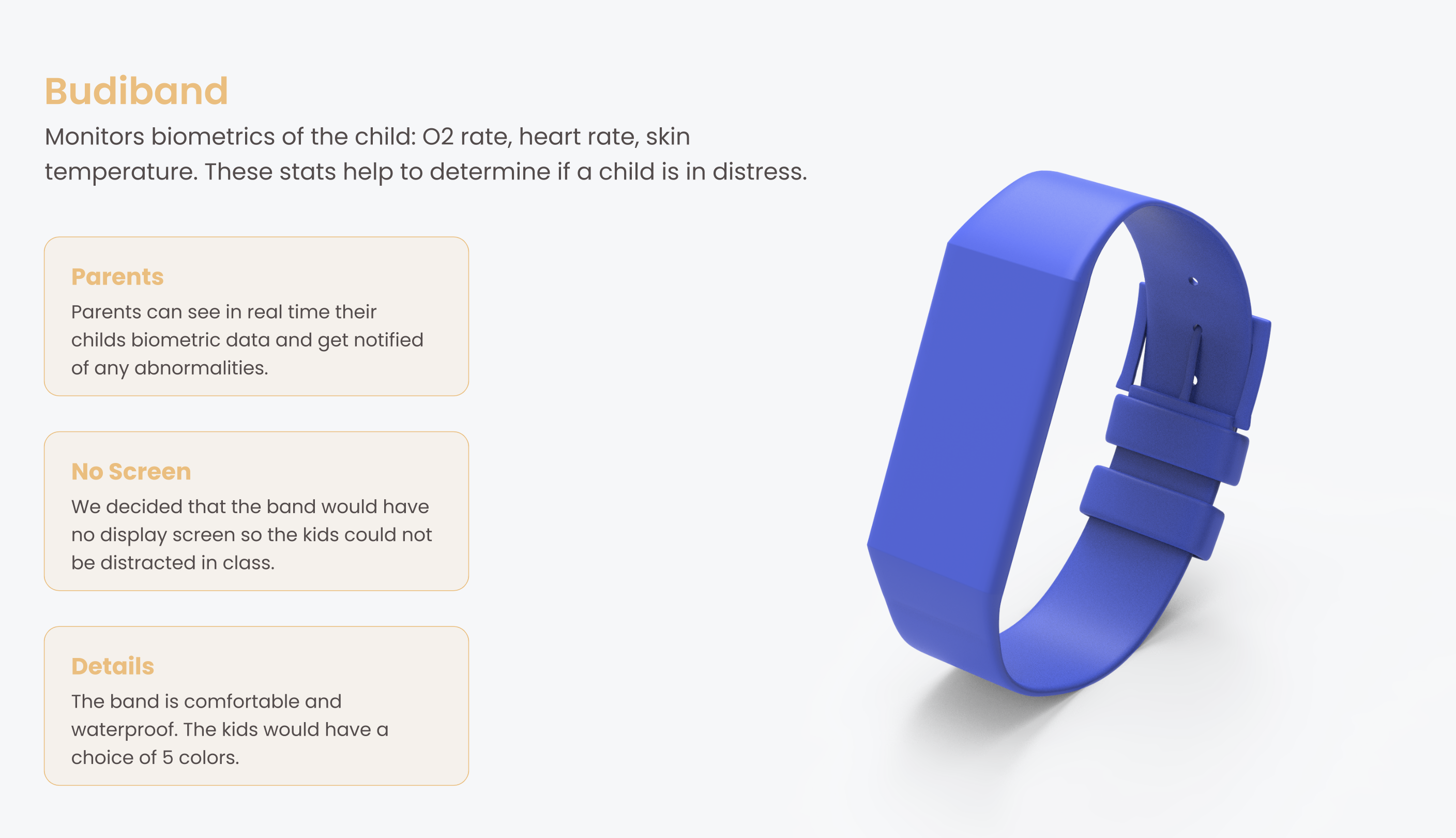 Budiband detail: monitors the child's O2 rate, heart rate, and skin temperature. Parents can see in real time their child's biometric data and get notified of any abnormalities. No display screen. Comfortable and waterproof. Kids have a choice of 5 colors.